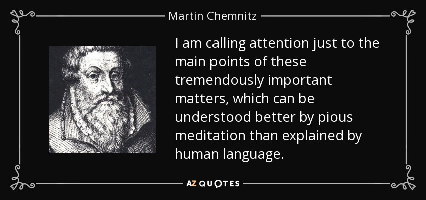 I am calling attention just to the main points of these tremendously important matters, which can be understood better by pious meditation than explained by human language. - Martin Chemnitz