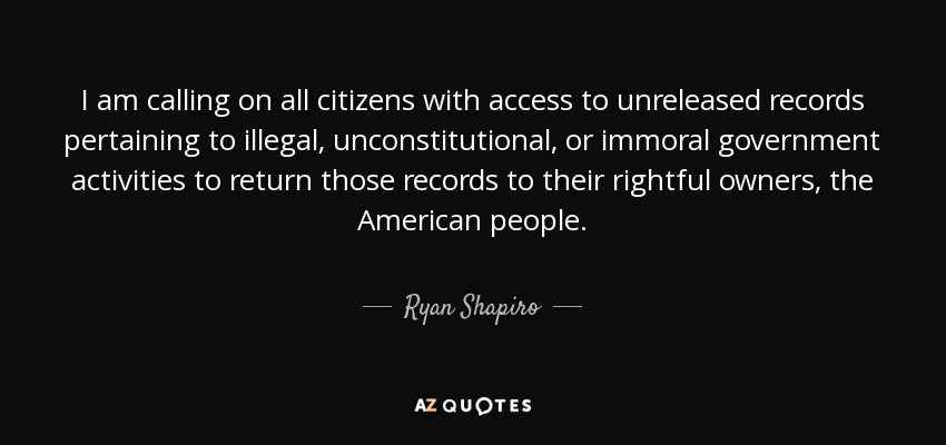 I am calling on all citizens with access to unreleased records pertaining to illegal, unconstitutional, or immoral government activities to return those records to their rightful owners, the American people. - Ryan Shapiro