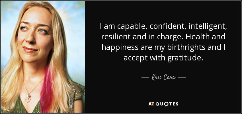 I am capable, confident, intelligent, resilient and in charge. Health and happiness are my birthrights and I accept with gratitude. - Kris Carr