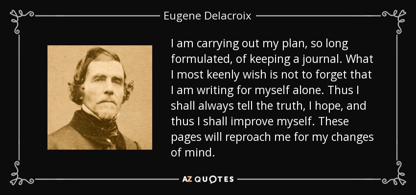 I am carrying out my plan, so long formulated, of keeping a journal. What I most keenly wish is not to forget that I am writing for myself alone. Thus I shall always tell the truth, I hope, and thus I shall improve myself. These pages will reproach me for my changes of mind. - Eugene Delacroix