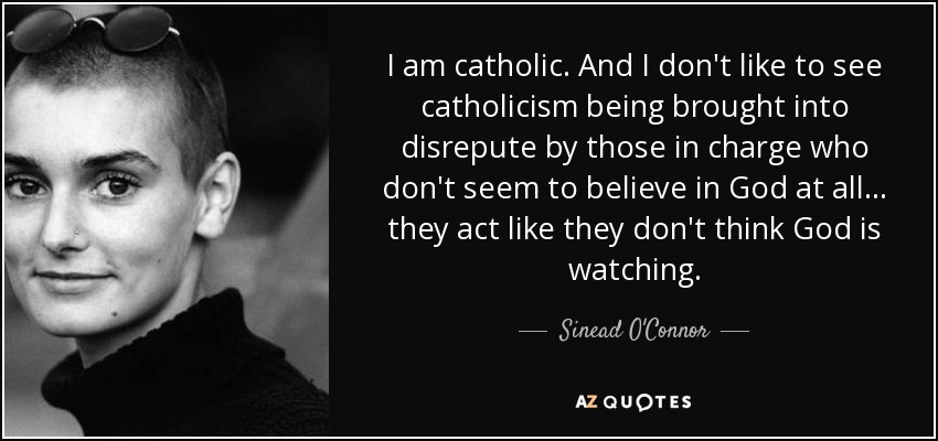 I am catholic. And I don't like to see catholicism being brought into disrepute by those in charge who don't seem to believe in God at all... they act like they don't think God is watching. - Sinead O'Connor