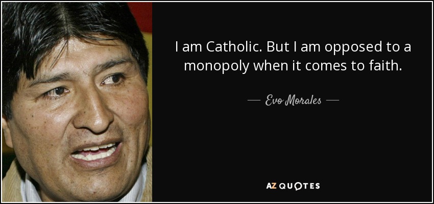 I am Catholic. But I am opposed to a monopoly when it comes to faith. - Evo Morales