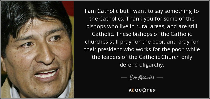 I am Catholic but I want to say something to the Catholics. Thank you for some of the bishops who live in rural areas, and are still Catholic. These bishops of the Catholic churches still pray for the poor, and pray for their president who works for the poor, while the leaders of the Catholic Church only defend oligarchy. - Evo Morales