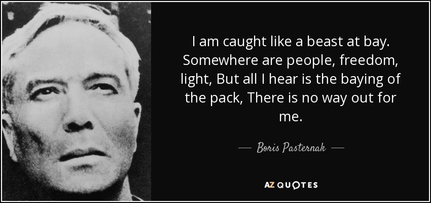 I am caught like a beast at bay. Somewhere are people, freedom, light, But all I hear is the baying of the pack, There is no way out for me. - Boris Pasternak