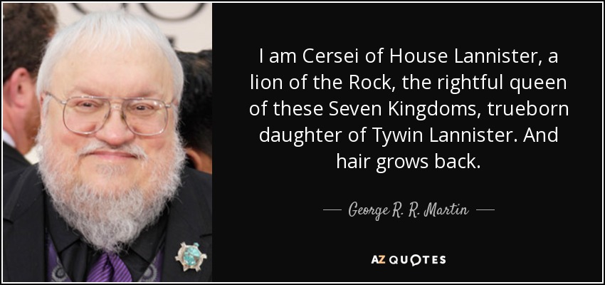 I am Cersei of House Lannister, a lion of the Rock, the rightful queen of these Seven Kingdoms, trueborn daughter of Tywin Lannister. And hair grows back. - George R. R. Martin