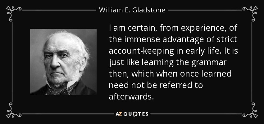 I am certain, from experience, of the immense advantage of strict account-keeping in early life. It is just like learning the grammar then, which when once learned need not be referred to afterwards. - William E. Gladstone