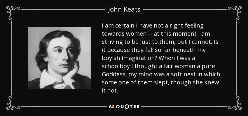 I am certain I have not a right feeling towards women -- at this moment I am striving to be just to them, but I cannot. Is it because they fall so far beneath my boyish imagination? When I was a schoolboy I thought a fair woman a pure Goddess; my mind was a soft nest in which some one of them slept, though she knew it not. - John Keats