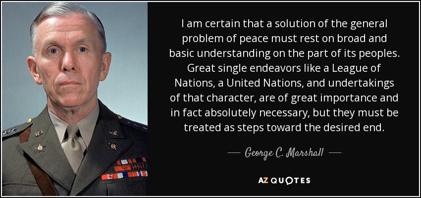 I am certain that a solution of the general problem of peace must rest on broad and basic understanding on the part of its peoples. Great single endeavors like a League of Nations, a United Nations, and undertakings of that character, are of great importance and in fact absolutely necessary, but they must be treated as steps toward the desired end. - George C. Marshall