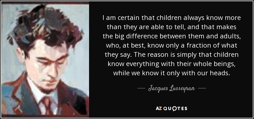 I am certain that children always know more than they are able to tell, and that makes the big difference between them and adults, who, at best, know only a fraction of what they say. The reason is simply that children know everything with their whole beings, while we know it only with our heads. - Jacques Lusseyran I am certain that children always know more than they are able to tell, and that makes the big difference between them and adults, who, at best, know only a fraction of what they say. The reason is simply that children know everything with their whole beings, while we know it only with our heads. - Jacques Lusseyran