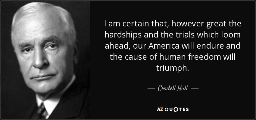 I am certain that, however great the hardships and the trials which loom ahead, our America will endure and the cause of human freedom will triumph. - Cordell Hull