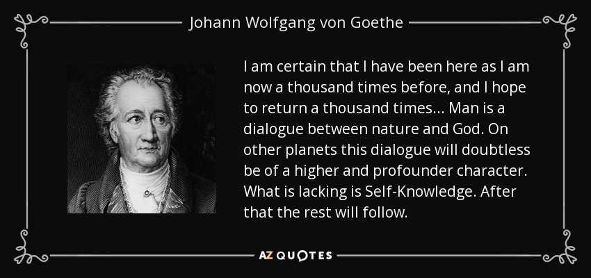 I am certain that I have been here as I am now a thousand times before, and I hope to return a thousand times... Man is a dialogue between nature and God. On other planets this dialogue will doubtless be of a higher and profounder character. What is lacking is Self-Knowledge. After that the rest will follow. - Johann Wolfgang von Goethe