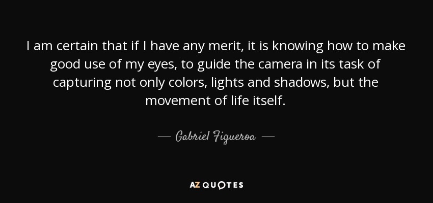 I am certain that if I have any merit, it is knowing how to make good use of my eyes, to guide the camera in its task of capturing not only colors, lights and shadows, but the movement of life itself. - Gabriel Figueroa