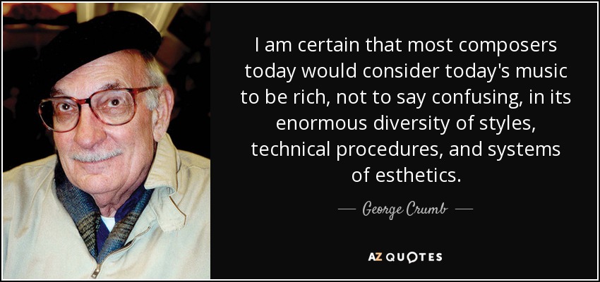 I am certain that most composers today would consider today's music to be rich, not to say confusing, in its enormous diversity of styles, technical procedures, and systems of esthetics. - George Crumb
