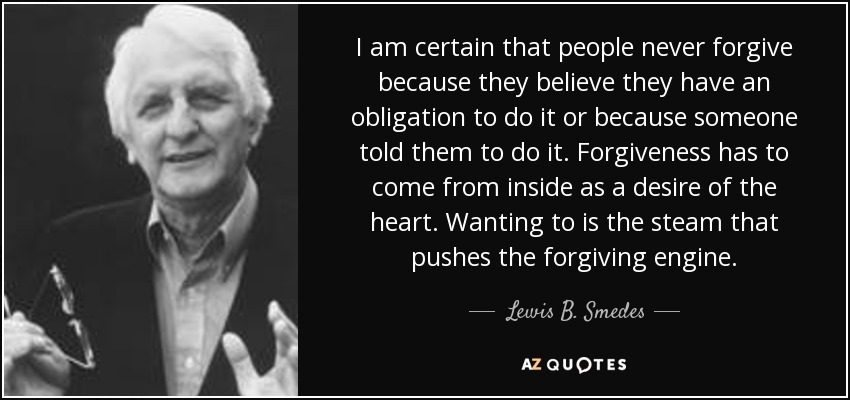 I am certain that people never forgive because they believe they have an obligation to do it or because someone told them to do it. Forgiveness has to come from inside as a desire of the heart. Wanting to is the steam that pushes the forgiving engine. - Lewis B. Smedes
