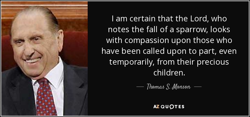 I am certain that the Lord, who notes the fall of a sparrow, looks with compassion upon those who have been called upon to part, even temporarily, from their precious children. - Thomas S. Monson