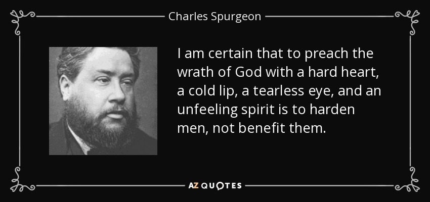 I am certain that to preach the wrath of God with a hard heart, a cold lip, a tearless eye, and an unfeeling spirit is to harden men, not benefit them. - Charles Spurgeon