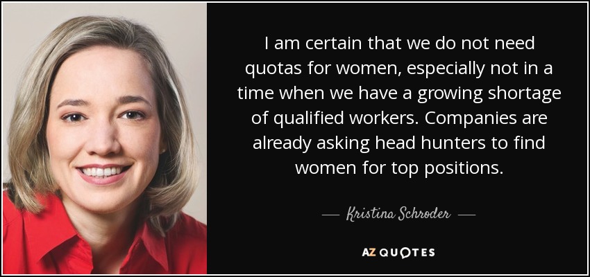I am certain that we do not need quotas for women, especially not in a time when we have a growing shortage of qualified workers. Companies are already asking head hunters to find women for top positions. - Kristina Schroder