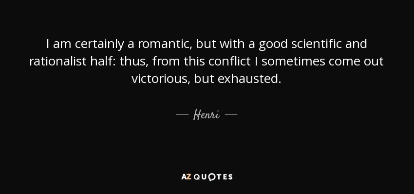 I am certainly a romantic, but with a good scientific and rationalist half: thus, from this conflict I sometimes come out victorious, but exhausted. - Henri