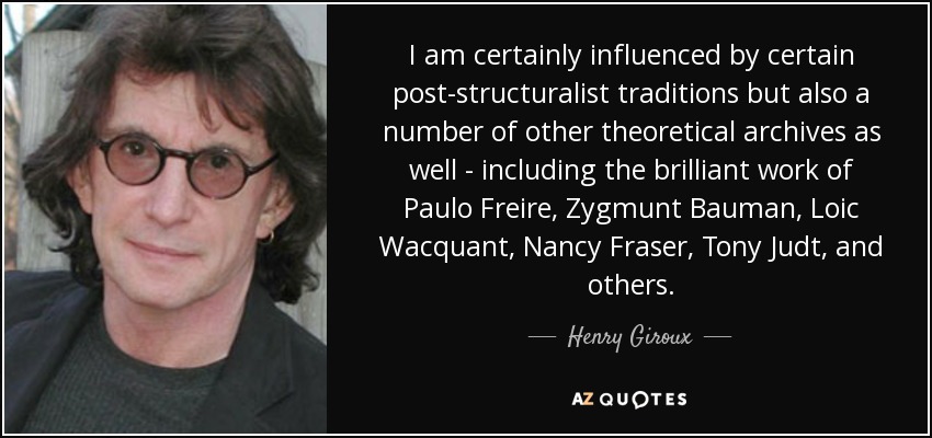 I am certainly influenced by certain post-structuralist traditions but also a number of other theoretical archives as well - including the brilliant work of Paulo Freire, Zygmunt Bauman, Loic Wacquant, Nancy Fraser, Tony Judt, and others. - Henry Giroux