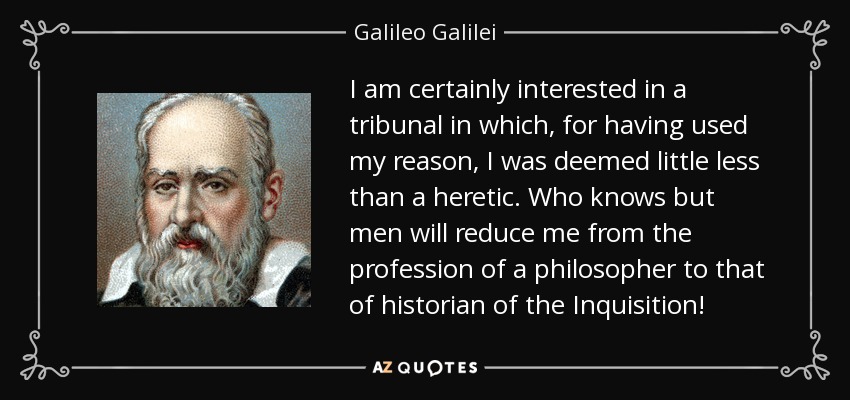 I am certainly interested in a tribunal in which, for having used my reason, I was deemed little less than a heretic. Who knows but men will reduce me from the profession of a philosopher to that of historian of the Inquisition! - Galileo Galilei