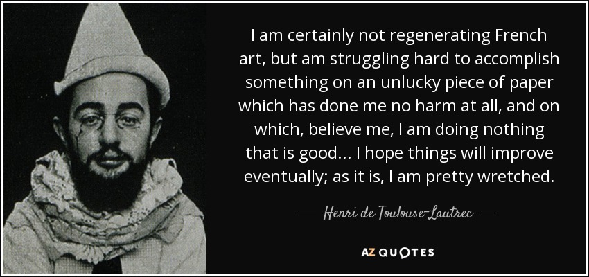 I am certainly not regenerating French art, but am struggling hard to accomplish something on an unlucky piece of paper which has done me no harm at all, and on which, believe me, I am doing nothing that is good... I hope things will improve eventually; as it is, I am pretty wretched. - Henri de Toulouse-Lautrec