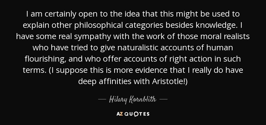 I am certainly open to the idea that this might be used to explain other philosophical categories besides knowledge. I have some real sympathy with the work of those moral realists who have tried to give naturalistic accounts of human flourishing, and who offer accounts of right action in such terms. (I suppose this is more evidence that I really do have deep affinities with Aristotle!) - Hilary Kornblith