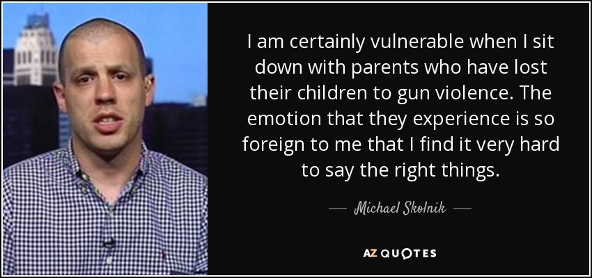 I am certainly vulnerable when I sit down with parents who have lost their children to gun violence. The emotion that they experience is so foreign to me that I find it very hard to say the right things. - Michael Skolnik