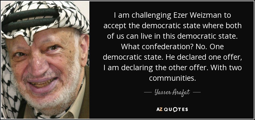 I am challenging Ezer Weizman to accept the democratic state where both of us can live in this democratic state. What confederation? No. One democratic state. He declared one offer, I am declaring the other offer. With two communities. - Yasser Arafat