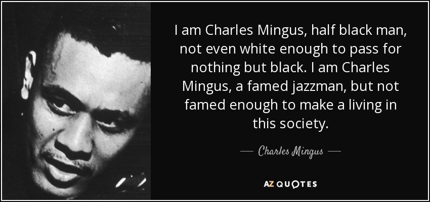 I am Charles Mingus, half black man, not even white enough to pass for nothing but black. I am Charles Mingus, a famed jazzman, but not famed enough to make a living in this society. - Charles Mingus