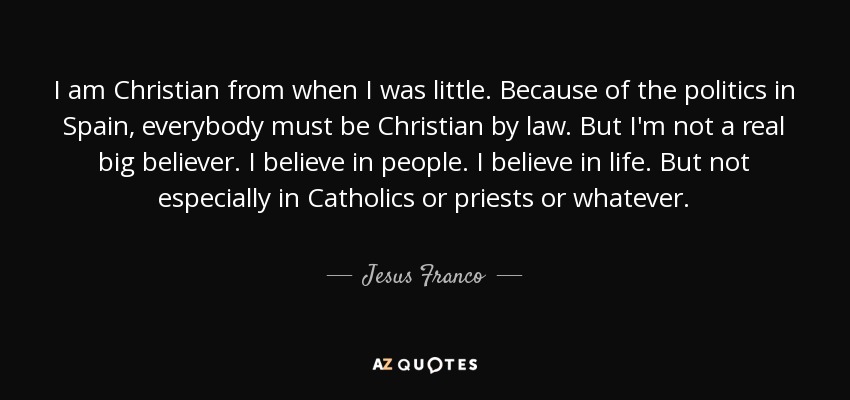 I am Christian from when I was little. Because of the politics in Spain, everybody must be Christian by law. But I'm not a real big believer. I believe in people. I believe in life. But not especially in Catholics or priests or whatever. - Jesus Franco