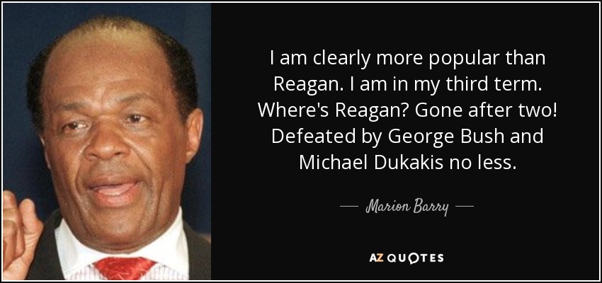 I am clearly more popular than Reagan. I am in my third term. Where's Reagan? Gone after two! Defeated by George Bush and Michael Dukakis no less. - Marion Barry