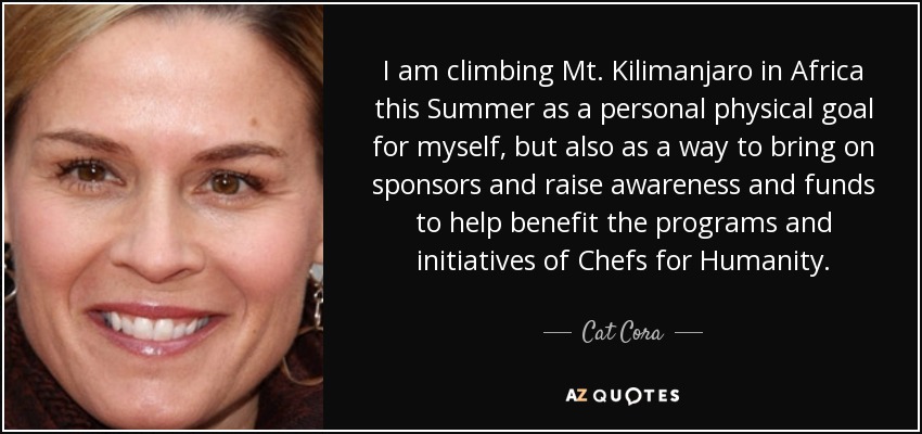 I am climbing Mt. Kilimanjaro in Africa this Summer as a personal physical goal for myself, but also as a way to bring on sponsors and raise awareness and funds to help benefit the programs and initiatives of Chefs for Humanity. - Cat Cora