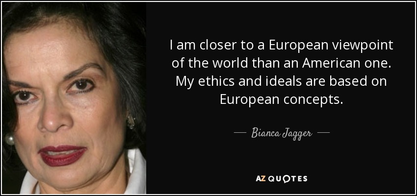 I am closer to a European viewpoint of the world than an American one. My ethics and ideals are based on European concepts. - Bianca Jagger