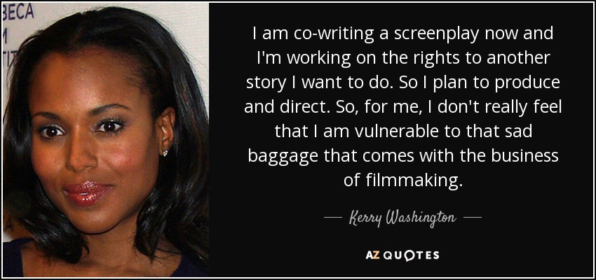 I am co-writing a screenplay now and I'm working on the rights to another story I want to do. So I plan to produce and direct. So, for me, I don't really feel that I am vulnerable to that sad baggage that comes with the business of filmmaking. - Kerry Washington