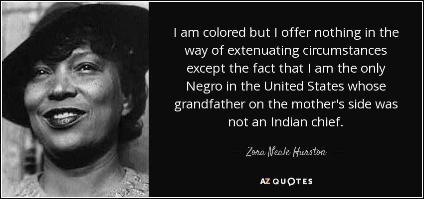 I am colored but I offer nothing in the way of extenuating circumstances except the fact that I am the only Negro in the United States whose grandfather on the mother's side was not an Indian chief. - Zora Neale Hurston