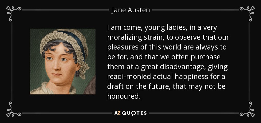 I am come, young ladies, in a very moralizing strain, to observe that our pleasures of this world are always to be for, and that we often purchase them at a great disadvantage, giving readi-monied actual happiness for a draft on the future, that may not be honoured. - Jane Austen