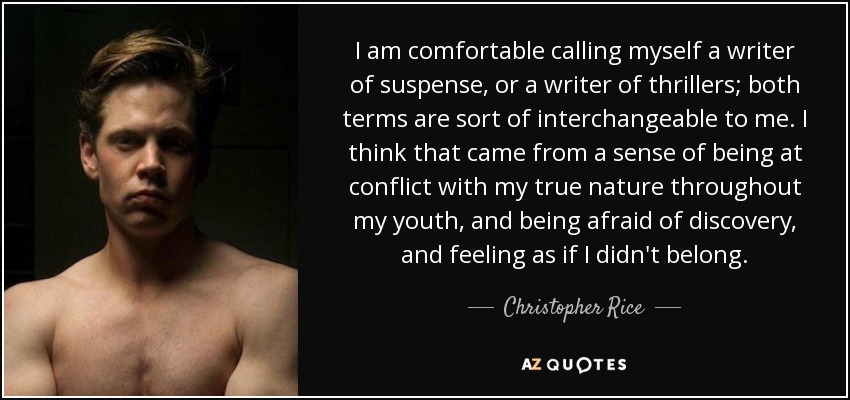 I am comfortable calling myself a writer of suspense, or a writer of thrillers; both terms are sort of interchangeable to me. I think that came from a sense of being at conflict with my true nature throughout my youth, and being afraid of discovery, and feeling as if I didn't belong. - Christopher Rice