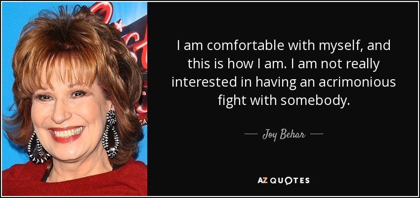 I am comfortable with myself, and this is how I am. I am not really interested in having an acrimonious fight with somebody. - Joy Behar