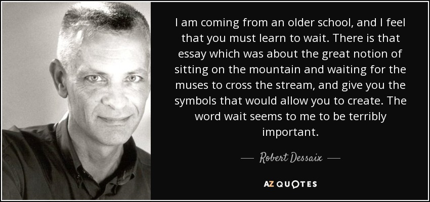 I am coming from an older school, and I feel that you must learn to wait. There is that essay which was about the great notion of sitting on the mountain and waiting for the muses to cross the stream, and give you the symbols that would allow you to create. The word wait seems to me to be terribly important. - Robert Dessaix