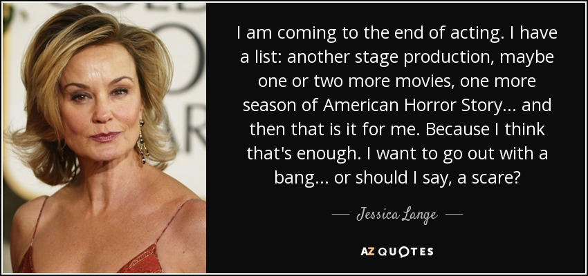 I am coming to the end of acting. I have a list: another stage production, maybe one or two more movies, one more season of American Horror Story. . . and then that is it for me. Because I think that's enough. I want to go out with a bang. . . or should I say, a scare? - Jessica Lange
