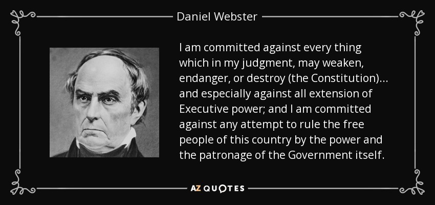 I am committed against every thing which in my judgment, may weaken, endanger, or destroy (the Constitution) ... and especially against all extension of Executive power; and I am committed against any attempt to rule the free people of this country by the power and the patronage of the Government itself. - Daniel Webster