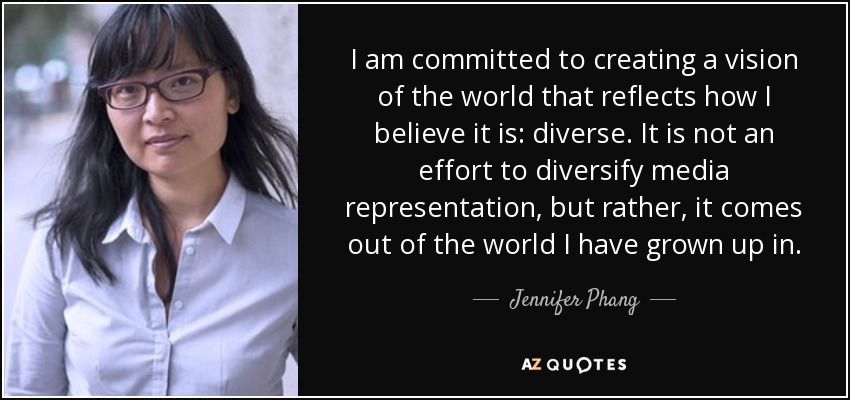 I am committed to creating a vision of the world that reflects how I believe it is: diverse. It is not an effort to diversify media representation, but rather, it comes out of the world I have grown up in. - Jennifer Phang