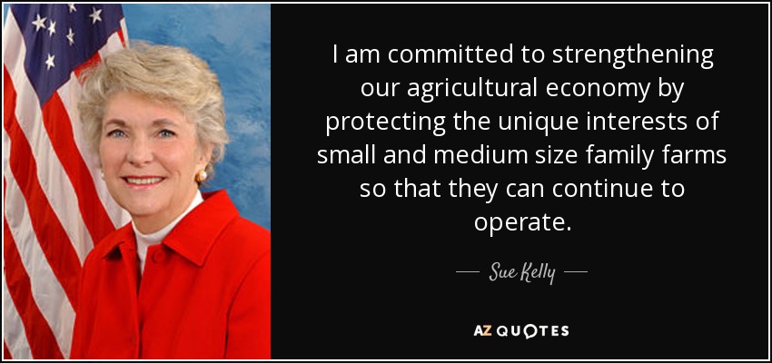 I am committed to strengthening our agricultural economy by protecting the unique interests of small and medium size family farms so that they can continue to operate. - Sue Kelly