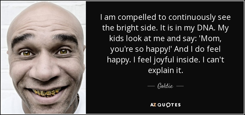 I am compelled to continuously see the bright side. It is in my DNA. My kids look at me and say: 'Mom, you're so happy!' And I do feel happy. I feel joyful inside. I can't explain it. - Goldie