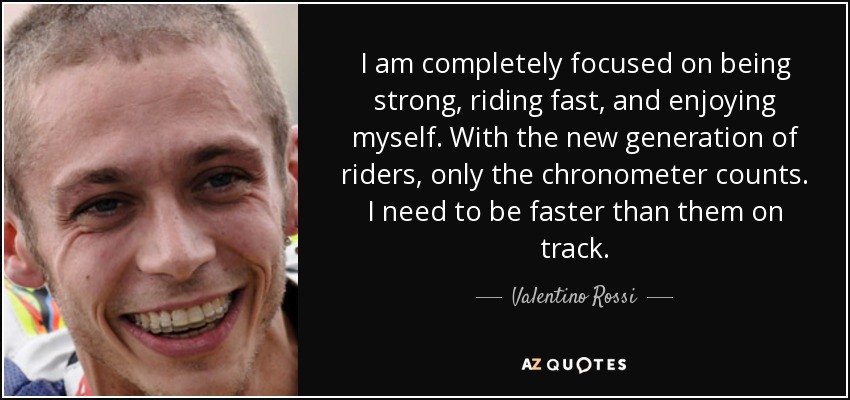 I am completely focused on being strong, riding fast, and enjoying myself. With the new generation of riders, only the chronometer counts. I need to be faster than them on track. - Valentino Rossi