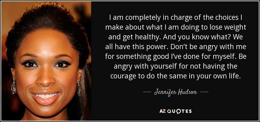 I am completely in charge of the choices I make about what I am doing to lose weight and get healthy. And you know what? We all have this power. Don’t be angry with me for something good I’ve done for myself. Be angry with yourself for not having the courage to do the same in your own life. - Jennifer Hudson