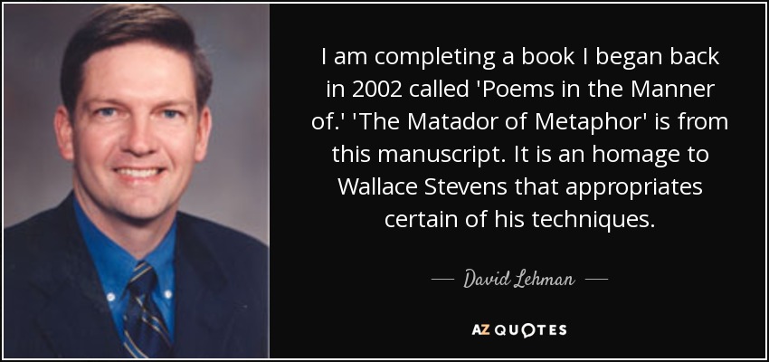 I am completing a book I began back in 2002 called 'Poems in the Manner of.' 'The Matador of Metaphor' is from this manuscript. It is an homage to Wallace Stevens that appropriates certain of his techniques. - David Lehman