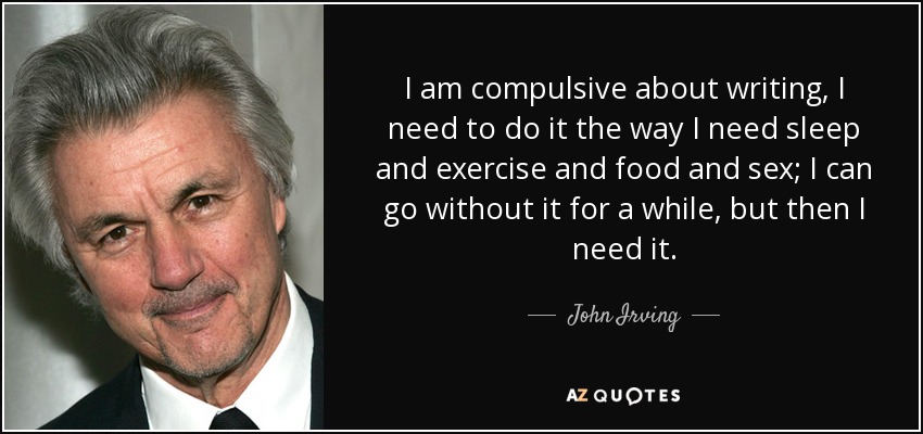 I am compulsive about writing, I need to do it the way I need sleep and exercise and food and sex; I can go without it for a while, but then I need it. - John Irving