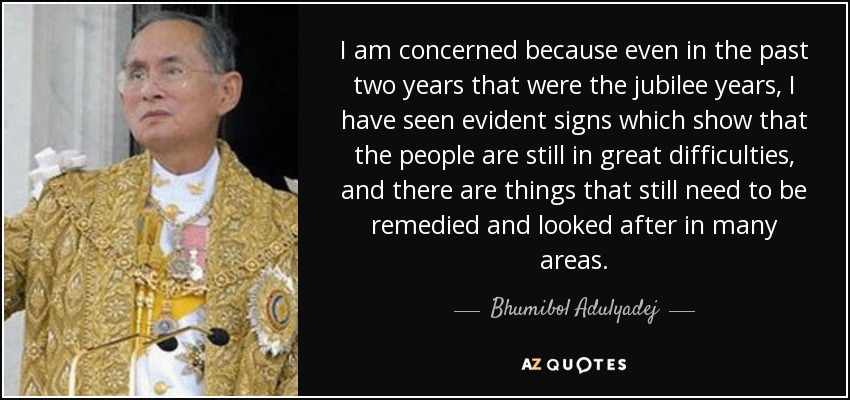 I am concerned because even in the past two years that were the jubilee years, I have seen evident signs which show that the people are still in great difficulties, and there are things that still need to be remedied and looked after in many areas. - Bhumibol Adulyadej