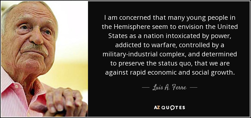I am concerned that many young people in the Hemisphere seem to envision the United States as a nation intoxicated by power, addicted to warfare, controlled by a military-industrial complex, and determined to preserve the status quo, that we are against rapid economic and social growth. - Luis A. Ferre
